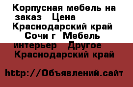 Корпусная мебель на заказ › Цена ­ 21 000 - Краснодарский край, Сочи г. Мебель, интерьер » Другое   . Краснодарский край